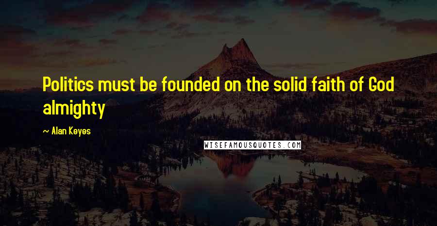 Alan Keyes Quotes: Politics must be founded on the solid faith of God almighty