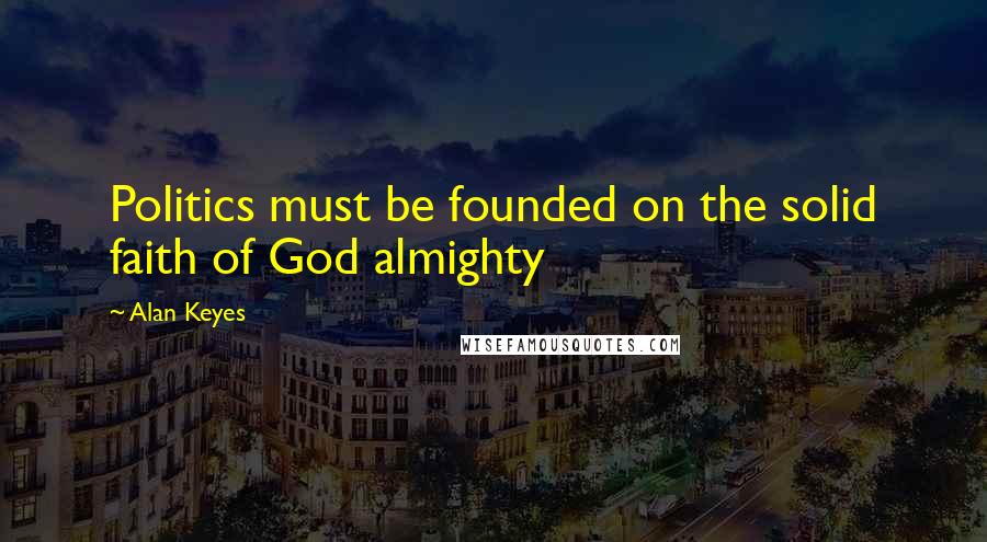 Alan Keyes Quotes: Politics must be founded on the solid faith of God almighty