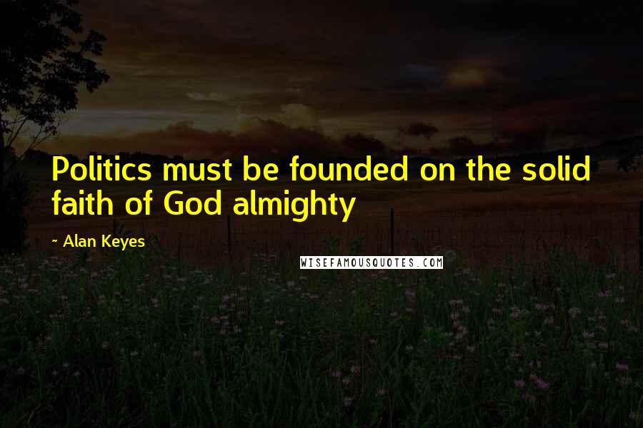 Alan Keyes Quotes: Politics must be founded on the solid faith of God almighty