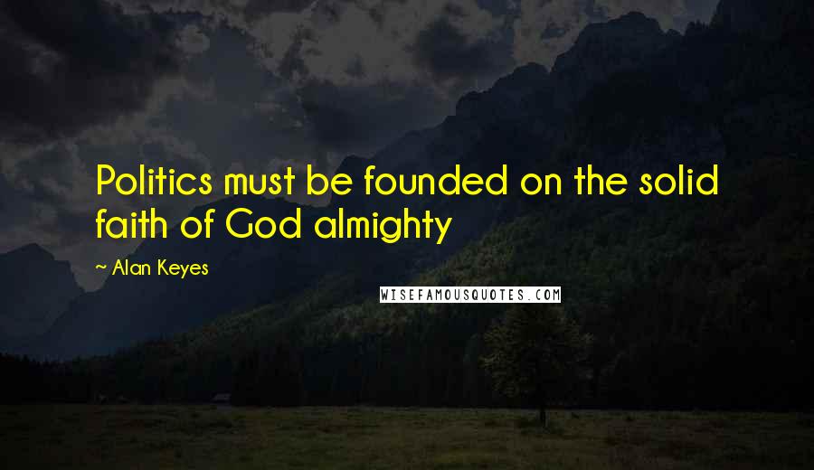 Alan Keyes Quotes: Politics must be founded on the solid faith of God almighty