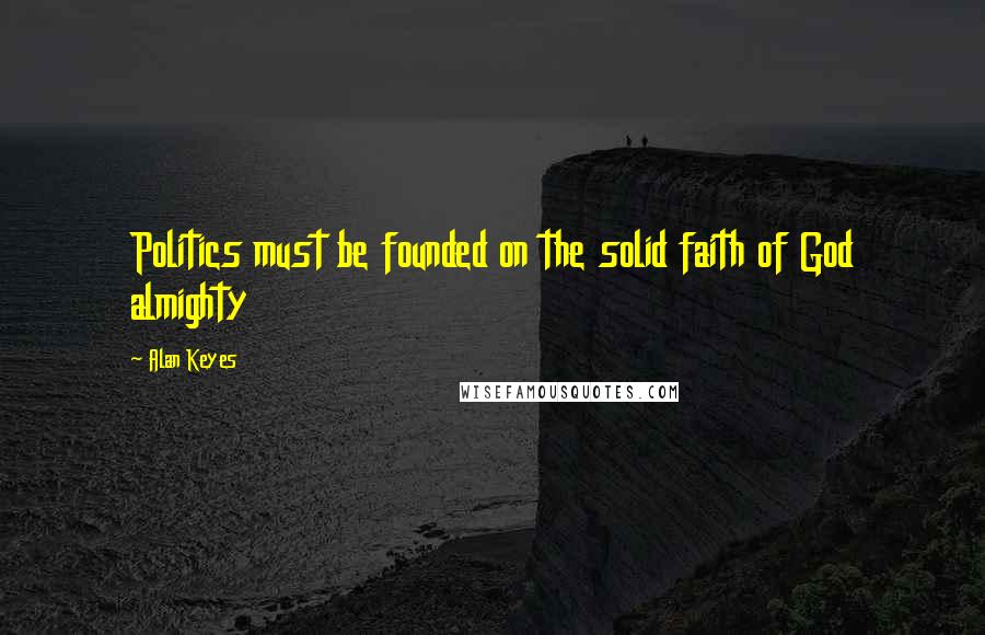 Alan Keyes Quotes: Politics must be founded on the solid faith of God almighty