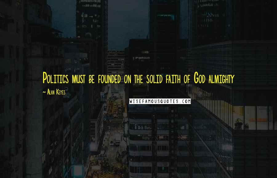 Alan Keyes Quotes: Politics must be founded on the solid faith of God almighty