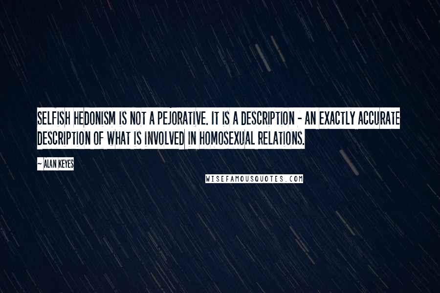 Alan Keyes Quotes: Selfish hedonism is not a pejorative. It is a description - an exactly accurate description of what is involved in homosexual relations.