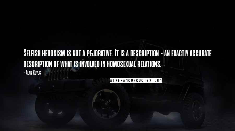 Alan Keyes Quotes: Selfish hedonism is not a pejorative. It is a description - an exactly accurate description of what is involved in homosexual relations.