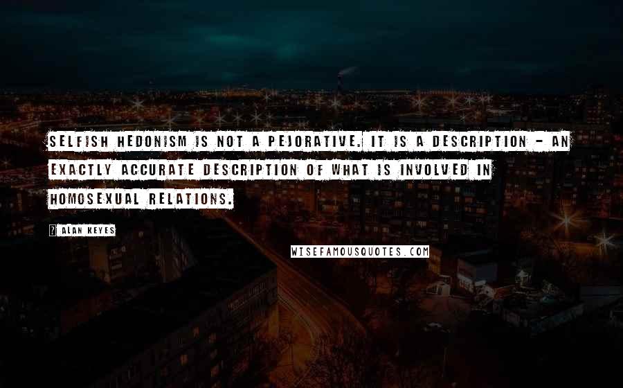 Alan Keyes Quotes: Selfish hedonism is not a pejorative. It is a description - an exactly accurate description of what is involved in homosexual relations.