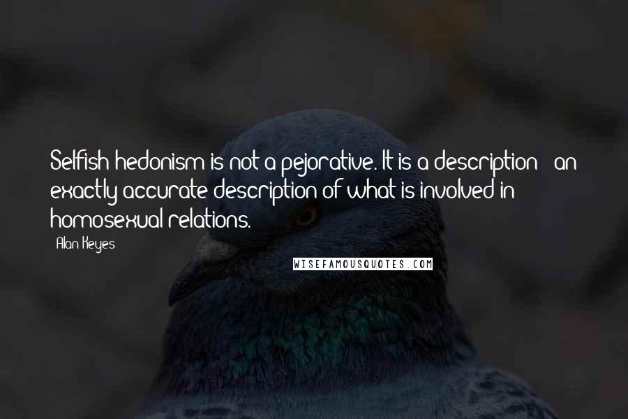 Alan Keyes Quotes: Selfish hedonism is not a pejorative. It is a description - an exactly accurate description of what is involved in homosexual relations.