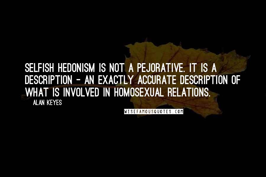 Alan Keyes Quotes: Selfish hedonism is not a pejorative. It is a description - an exactly accurate description of what is involved in homosexual relations.