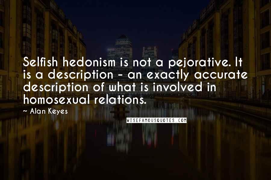 Alan Keyes Quotes: Selfish hedonism is not a pejorative. It is a description - an exactly accurate description of what is involved in homosexual relations.