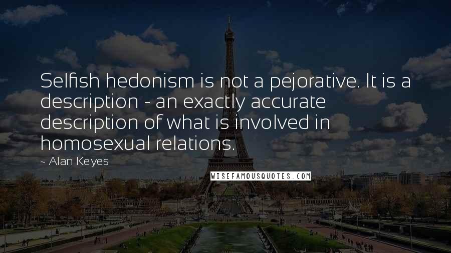 Alan Keyes Quotes: Selfish hedonism is not a pejorative. It is a description - an exactly accurate description of what is involved in homosexual relations.