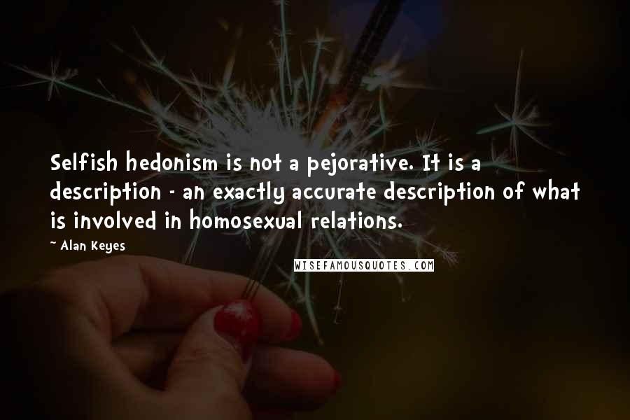 Alan Keyes Quotes: Selfish hedonism is not a pejorative. It is a description - an exactly accurate description of what is involved in homosexual relations.