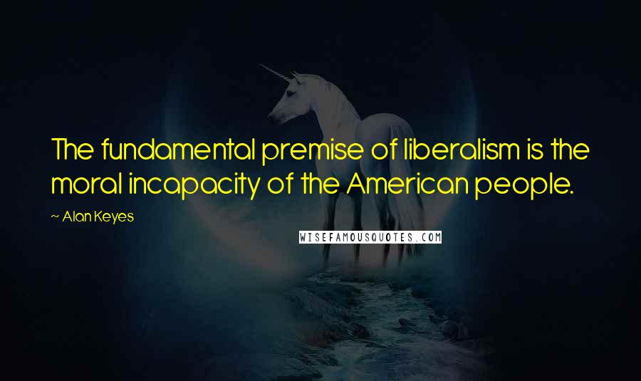 Alan Keyes Quotes: The fundamental premise of liberalism is the moral incapacity of the American people.