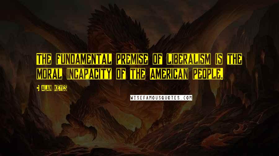 Alan Keyes Quotes: The fundamental premise of liberalism is the moral incapacity of the American people.