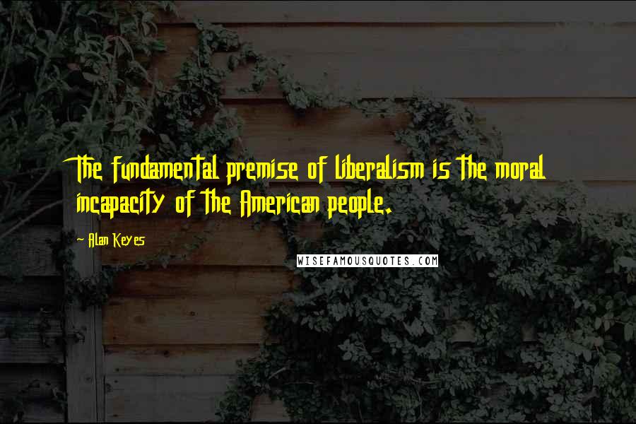 Alan Keyes Quotes: The fundamental premise of liberalism is the moral incapacity of the American people.