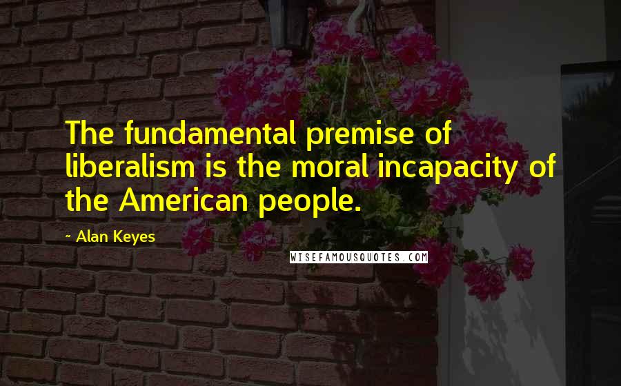 Alan Keyes Quotes: The fundamental premise of liberalism is the moral incapacity of the American people.