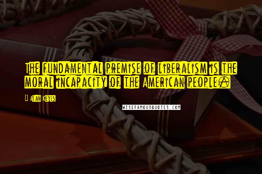 Alan Keyes Quotes: The fundamental premise of liberalism is the moral incapacity of the American people.