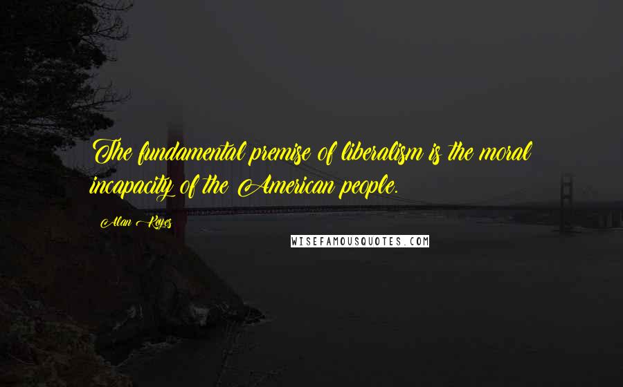 Alan Keyes Quotes: The fundamental premise of liberalism is the moral incapacity of the American people.