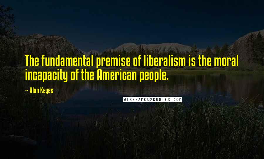 Alan Keyes Quotes: The fundamental premise of liberalism is the moral incapacity of the American people.