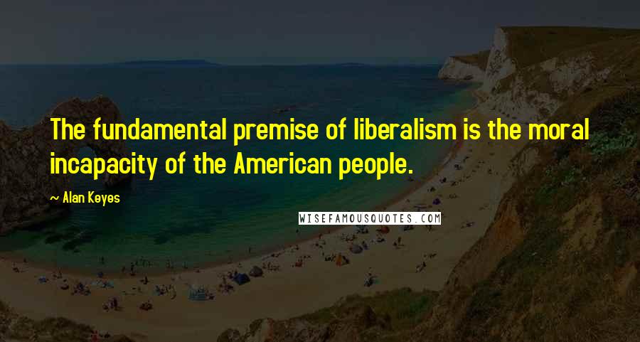 Alan Keyes Quotes: The fundamental premise of liberalism is the moral incapacity of the American people.