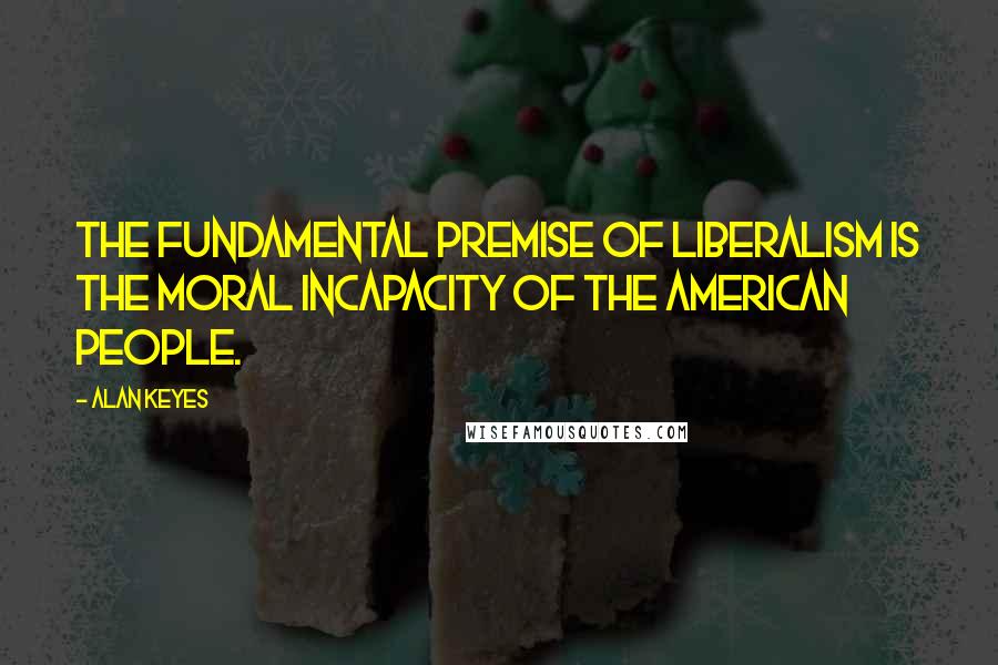 Alan Keyes Quotes: The fundamental premise of liberalism is the moral incapacity of the American people.