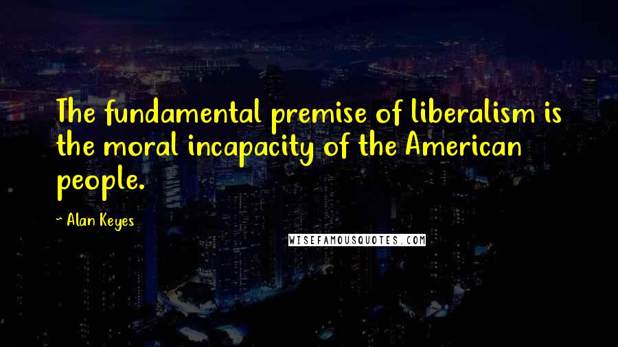 Alan Keyes Quotes: The fundamental premise of liberalism is the moral incapacity of the American people.