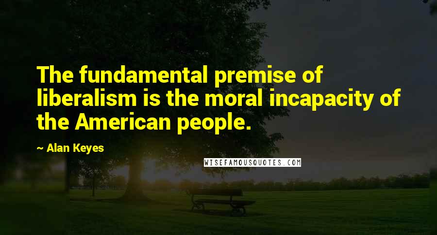 Alan Keyes Quotes: The fundamental premise of liberalism is the moral incapacity of the American people.