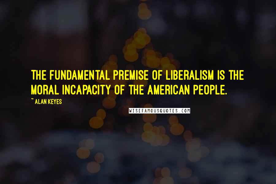 Alan Keyes Quotes: The fundamental premise of liberalism is the moral incapacity of the American people.