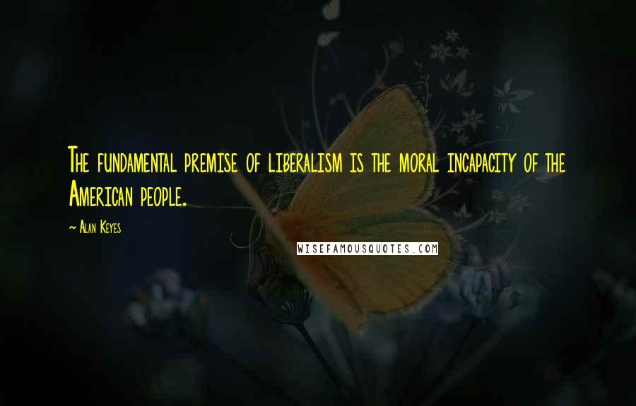 Alan Keyes Quotes: The fundamental premise of liberalism is the moral incapacity of the American people.