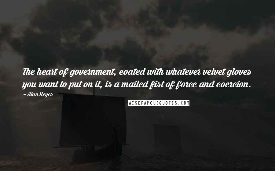 Alan Keyes Quotes: The heart of government, coated with whatever velvet gloves you want to put on it, is a mailed fist of force and coercion.