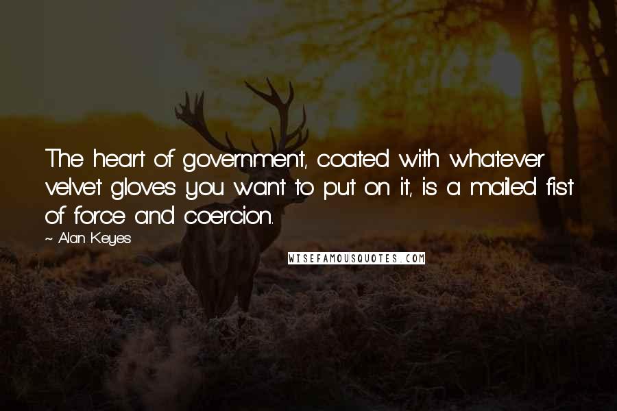 Alan Keyes Quotes: The heart of government, coated with whatever velvet gloves you want to put on it, is a mailed fist of force and coercion.