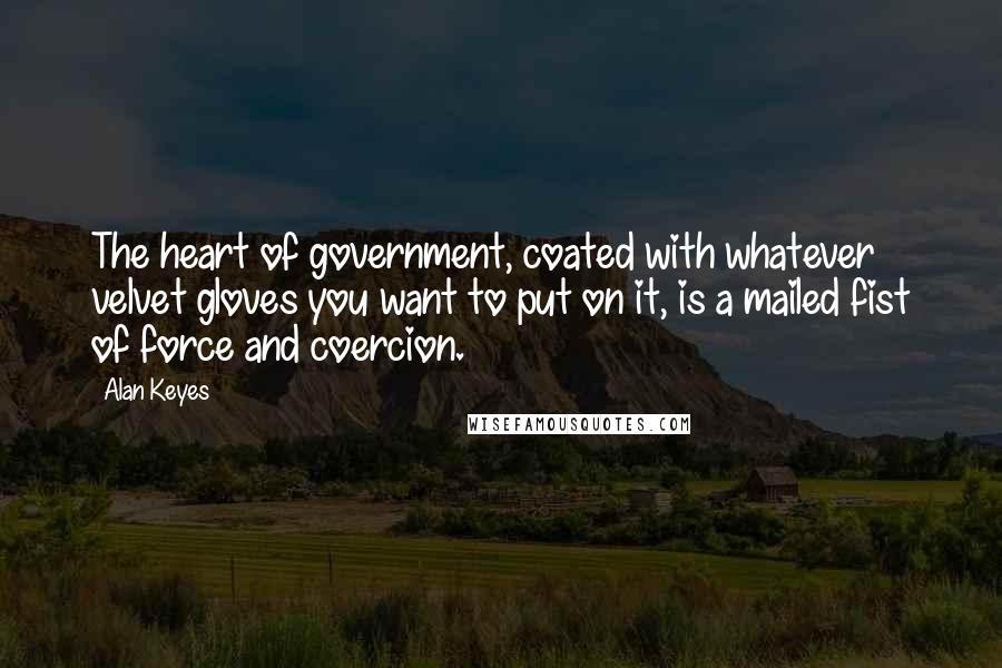 Alan Keyes Quotes: The heart of government, coated with whatever velvet gloves you want to put on it, is a mailed fist of force and coercion.