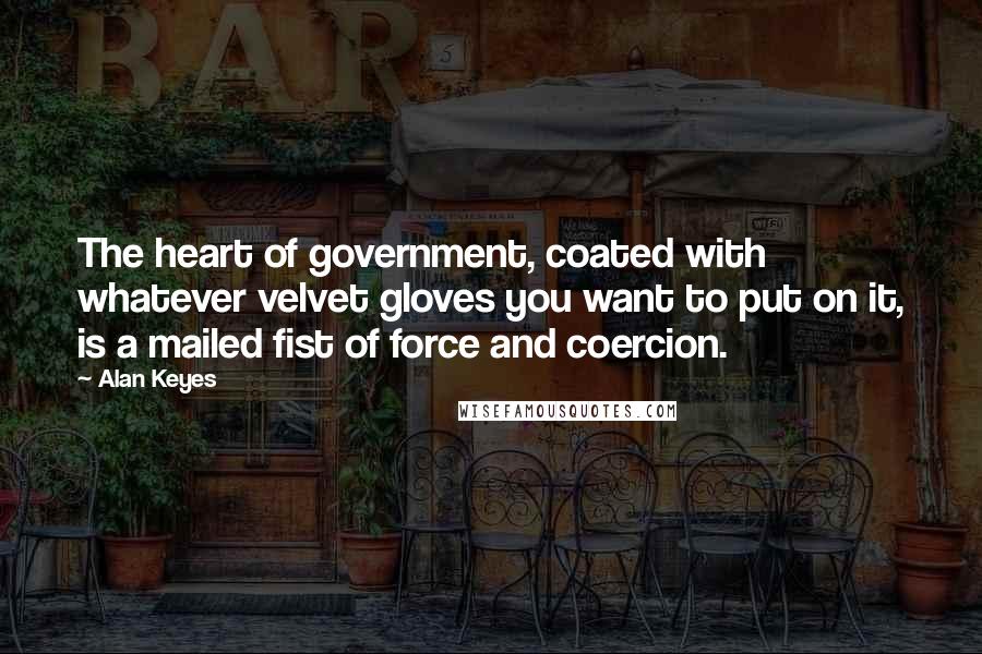 Alan Keyes Quotes: The heart of government, coated with whatever velvet gloves you want to put on it, is a mailed fist of force and coercion.