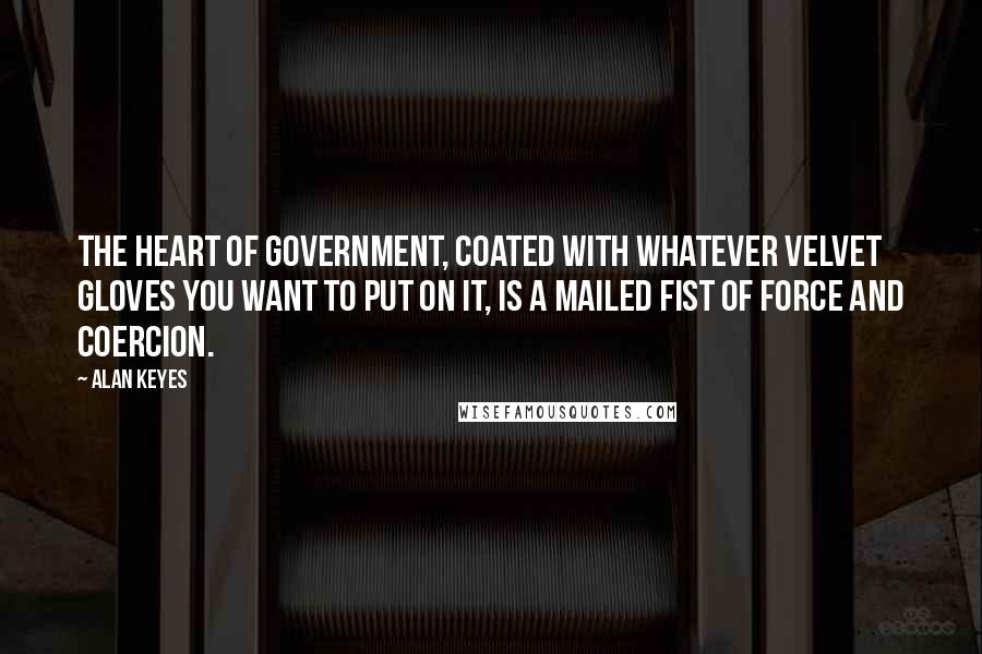 Alan Keyes Quotes: The heart of government, coated with whatever velvet gloves you want to put on it, is a mailed fist of force and coercion.