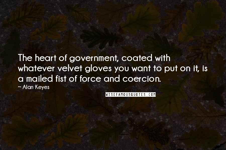 Alan Keyes Quotes: The heart of government, coated with whatever velvet gloves you want to put on it, is a mailed fist of force and coercion.