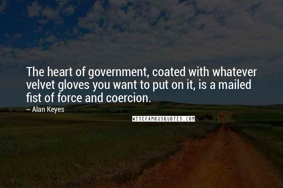 Alan Keyes Quotes: The heart of government, coated with whatever velvet gloves you want to put on it, is a mailed fist of force and coercion.