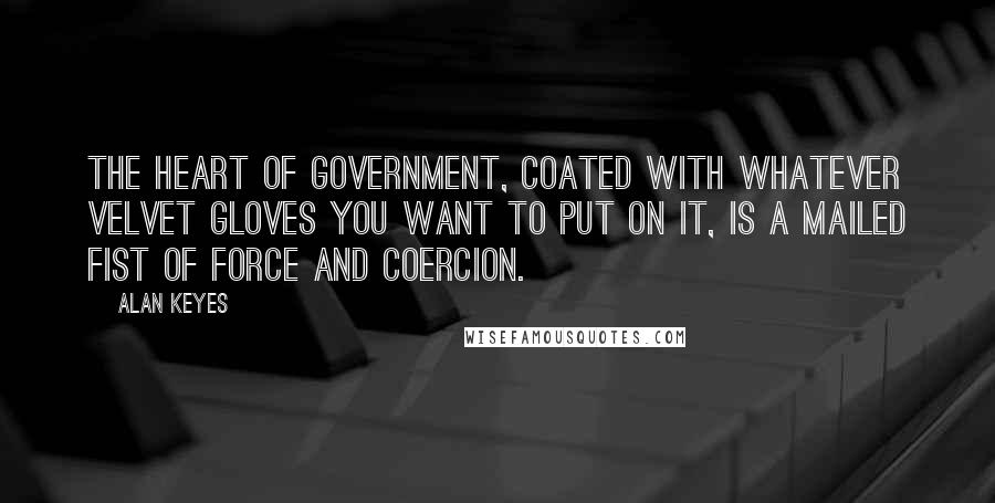 Alan Keyes Quotes: The heart of government, coated with whatever velvet gloves you want to put on it, is a mailed fist of force and coercion.