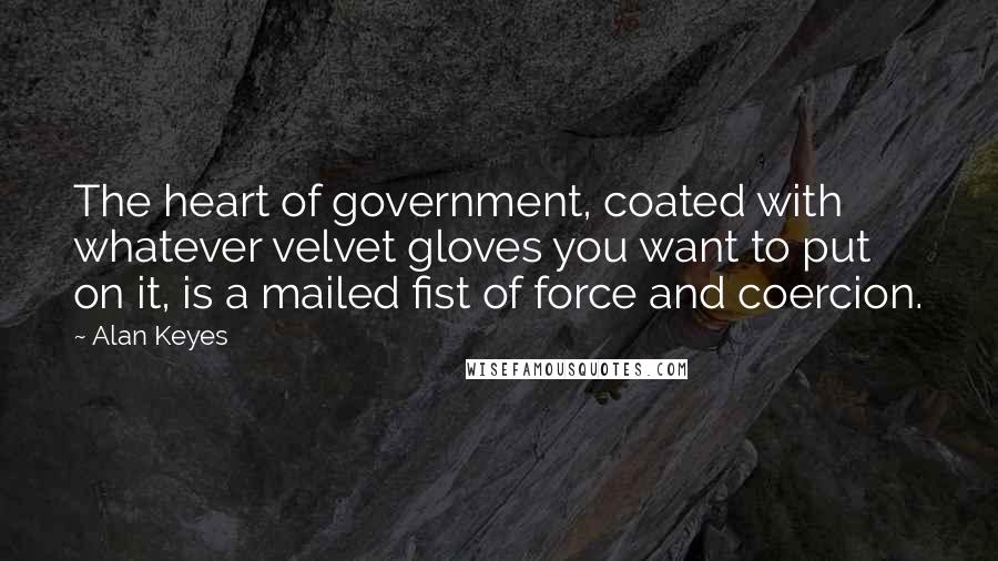 Alan Keyes Quotes: The heart of government, coated with whatever velvet gloves you want to put on it, is a mailed fist of force and coercion.