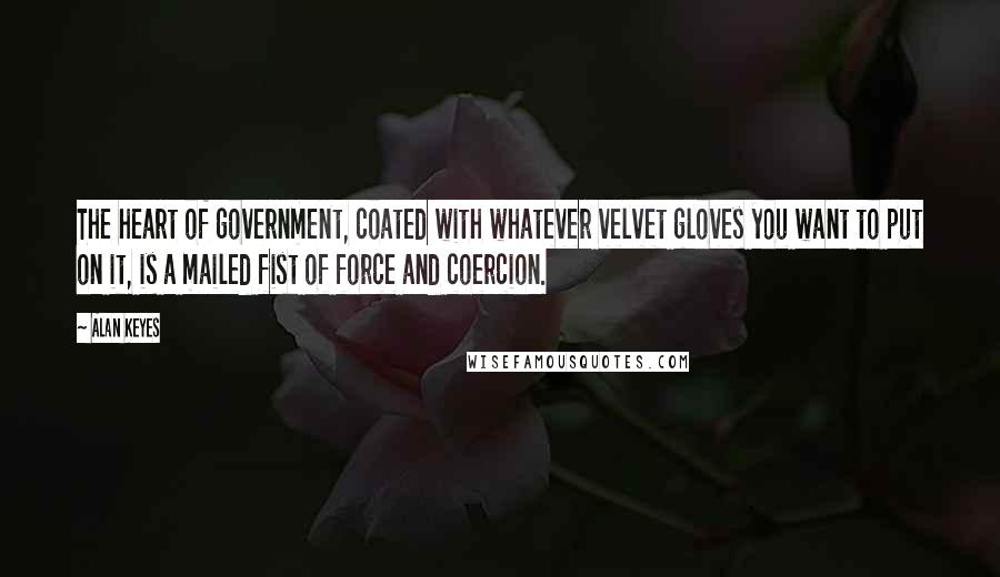 Alan Keyes Quotes: The heart of government, coated with whatever velvet gloves you want to put on it, is a mailed fist of force and coercion.