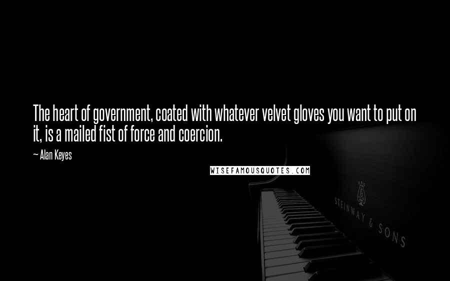 Alan Keyes Quotes: The heart of government, coated with whatever velvet gloves you want to put on it, is a mailed fist of force and coercion.