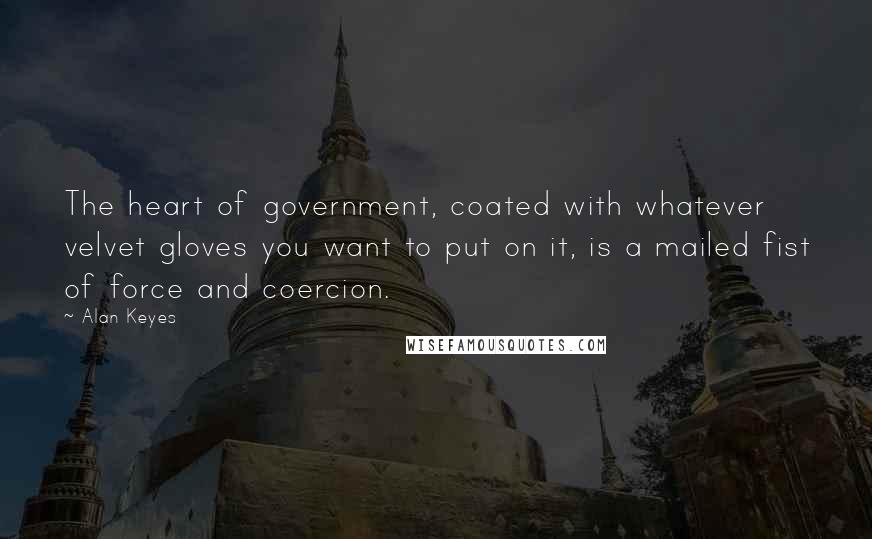 Alan Keyes Quotes: The heart of government, coated with whatever velvet gloves you want to put on it, is a mailed fist of force and coercion.