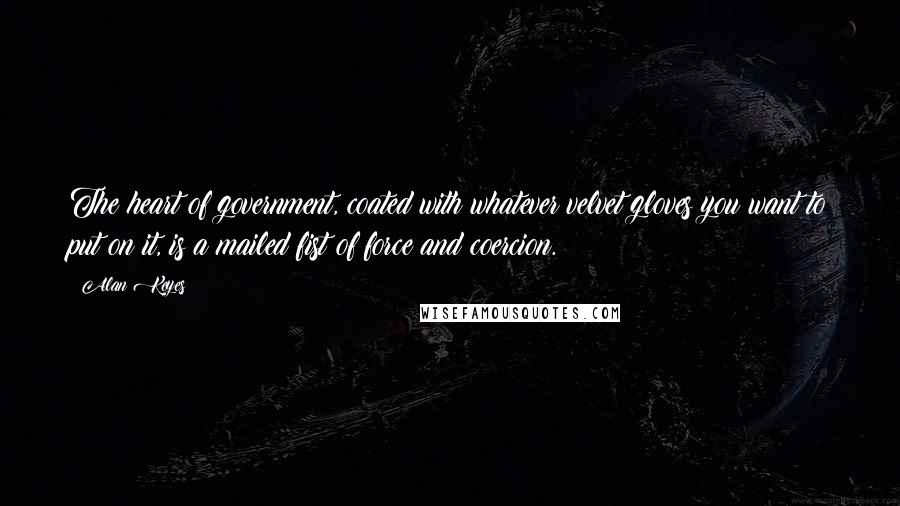 Alan Keyes Quotes: The heart of government, coated with whatever velvet gloves you want to put on it, is a mailed fist of force and coercion.