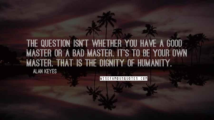 Alan Keyes Quotes: The question isn't whether you have a good master or a bad master. It's to be your own master. That is the dignity of humanity.