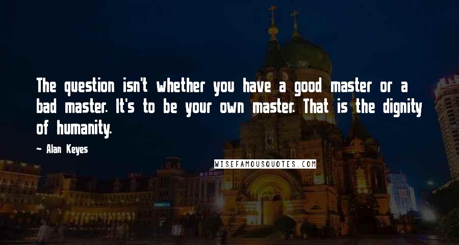 Alan Keyes Quotes: The question isn't whether you have a good master or a bad master. It's to be your own master. That is the dignity of humanity.