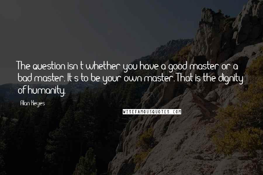 Alan Keyes Quotes: The question isn't whether you have a good master or a bad master. It's to be your own master. That is the dignity of humanity.