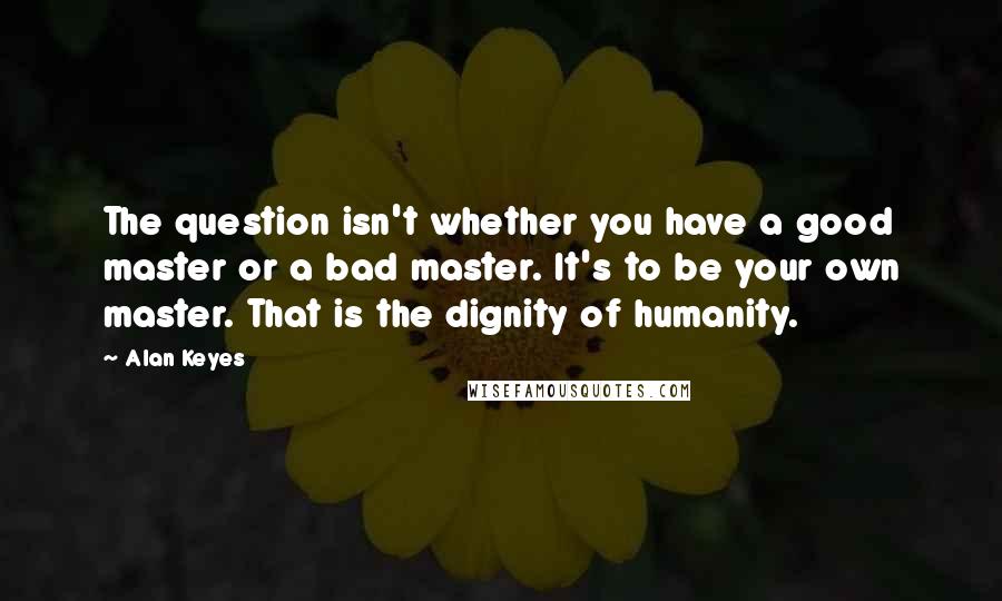 Alan Keyes Quotes: The question isn't whether you have a good master or a bad master. It's to be your own master. That is the dignity of humanity.