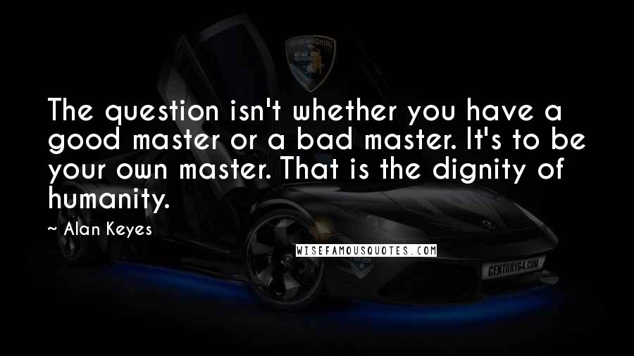 Alan Keyes Quotes: The question isn't whether you have a good master or a bad master. It's to be your own master. That is the dignity of humanity.