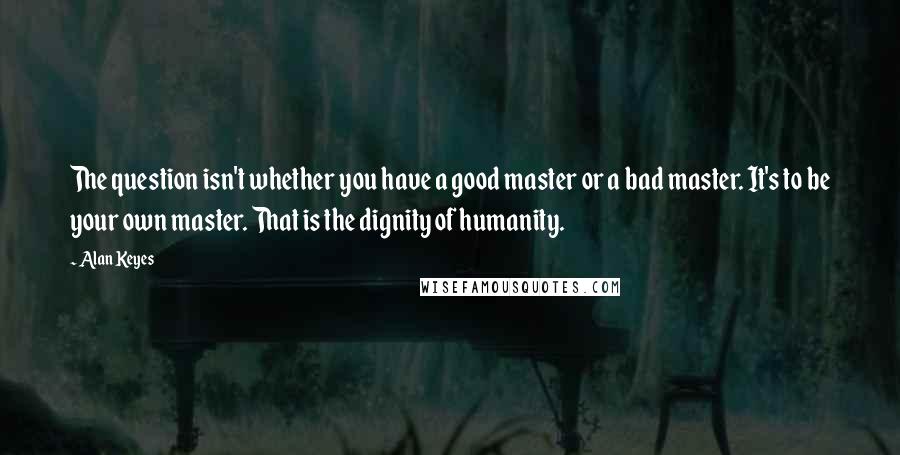 Alan Keyes Quotes: The question isn't whether you have a good master or a bad master. It's to be your own master. That is the dignity of humanity.