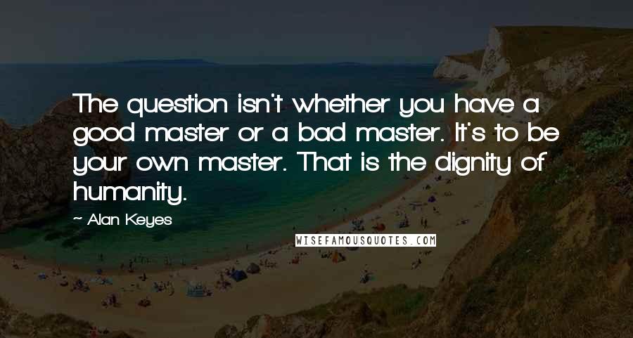 Alan Keyes Quotes: The question isn't whether you have a good master or a bad master. It's to be your own master. That is the dignity of humanity.