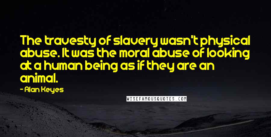 Alan Keyes Quotes: The travesty of slavery wasn't physical abuse. It was the moral abuse of looking at a human being as if they are an animal.