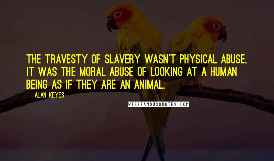 Alan Keyes Quotes: The travesty of slavery wasn't physical abuse. It was the moral abuse of looking at a human being as if they are an animal.