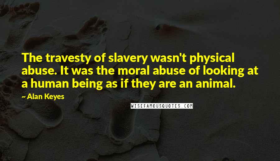 Alan Keyes Quotes: The travesty of slavery wasn't physical abuse. It was the moral abuse of looking at a human being as if they are an animal.